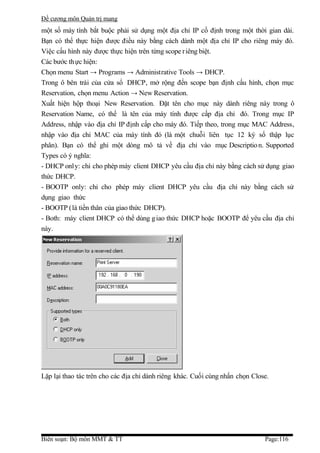 Đề cương môn Quản trị mang
một số máy tính bắt buộc phải sử dụng một địa chỉ IP cố định trong một thời gian dài.
Bạn có thể thực hiện được điều này bằng cách dành một địa chỉ IP cho riêng máy đó.
Việc cấu hình này được thực hiện trên từng scope r iêng biệt.
Các bước th ực hiện:
Chọn menu Start → Programs → Administrative Tools → DHCP.
Trong ô bên trái của cửa sổ DHCP, mở rộng đến scope bạn định cấu hình, chọn mục
Reservation, chọn menu Action → New Reservation.
Xuất hiện hộp thoại New Reservation. Đặt tên cho mục này dành riêng này trong ô
Reservation Name, có thể là tên của máy tính được cấp địa chỉ đó. Trong mục IP
Address, nhập vào địa chỉ IP định cấp cho máy đó. Tiếp theo, trong mục MAC Address,
nhập vào địa chỉ MAC của máy tính đó (là một chuỗi liên tục 12 ký số thập lục
phân). Bạn có thể ghi một dòng mô tả về địa chỉ vào mục Descriptio n. Supported
Types có ý nghĩa:
- DHCP only: chỉ cho phép máy client DHCP yêu cầu địa chỉ này bằng cách sử dụng giao
thức DHCP.
- BOOTP only: chỉ cho phép máy client DHCP yêu cầu địa chỉ này bằng cách sử
dụng giao thức
- BOOTP (là tiền thân của giao thức DHCP).
- Both: máy client DHCP có thể dùng g iao thức DHCP hoặc BOOTP để yêu cầu địa chỉ
này.




Lặp lại thao tác trên cho các địa chỉ dành riêng khác. Cuối cùng nhấn chọn Close.




Biên soạn: Bộ môn MMT & TT                                                     Page:116
 