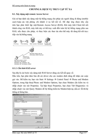 Đề cương môn Quản trị mang
                   CHƯƠNG 8. DỊCH VỤ TRUY CẬP TỪ XA

8.1. Xây dựng một remote Access Server

Giả sử bạn định xây dựng một hệ thống mạng cho phép các người dùng di động (mobile
user) hoặc các văn phòng chi nhánh ở xa kết nối về. Để đáp ứng được nhu cầu
trên bạn phải thiết lập một Remote Access Server (RAS). Khi máy tính Client kết nối
thành công vào RAS, máy tính này có thể truy xuất đến toàn bộ hệ thống mạng phía sau
RAS, nếu được cho phép, và thực hiện các thao tác như thể máy đó đang kết nối trự c
tiếp vào hệ thống mạng.




8.1.1. Cấu hình RAS server

Sau đây là các bước xây dựng một RAS Server dùng các kết nối quay số.
Đầu tiên, bạn phải đảm bảo đã cài driver cho các modem định dùng để nhận các cuộc
gọi vào. Để kiểm tra, bạn vào Start  Settings  Control Panel  Phone and Modem
Options, trong hộp thoại Phone and Modem Options, bạn chọn Modem cần kiểm tra và
nhấp chuột vào nút Properties. Tại hộp thoại Properties, bạn chọn Tab Diagnostics và
nhấp chuột vào nút Query Modem để hệ thống kiểm tra Modem hiện tại, nếu có lỗi thì hệ
thống sẽ thông báo.




Biên soạn: Bộ môn MMT & TT                                                 Page:117
 