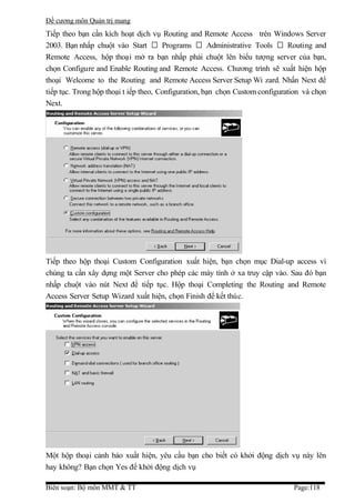 Đề cương môn Quản trị mang
Tiếp theo bạn cần kích hoạt dịch vụ Routing and Remote Access trên Windows Server
2003. Bạn nhấp chuột vào Start  Programs  Administrative Tools  Routing and
Remote Access, hộp thoại mở ra bạn nhấp phải chuột lên biểu tượng server của bạn,
chọn Configure and Enable Routing and Remote Access. Chương trình sẽ xuất hiện hộp
thoại Welcome to the Routing and Remote Access Server Setup Wi zard. Nhấn Next để
tiếp tục. Trong hộp thoại t iếp theo, Configuration, bạn chọn Custom configuration và chọn
Next.




Tiếp theo hộp thoại Custom Configuration xuất hiện, bạn chọn mục Dial-up access vì
chúng ta cần xây dựng một Server cho phép các máy tính ở xa truy cập vào. Sau đó bạn
nhấp chuột vào nút Next để tiếp tục. Hộp thoại Completing the Routing and Remote
Access Server Setup Wizard xuất hiện, chọn Finish để kết thúc.




Một hộp thoại cảnh báo xuất hiện, yêu cầu bạn cho biết có khởi động dịch vụ này lên
hay không? Bạn chọn Yes để khởi động dịch vụ

Biên soạn: Bộ môn MMT & TT                                                     Page:118
 