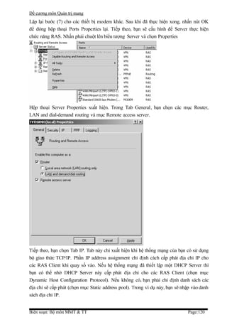 Đề cương môn Quản trị mang
Lặp lại bước (7) cho các thiết bị modem khác. Sau khi đã thực hiện xong, nhấn nút OK
để đóng hộp thoại Ports Properties lại. Tiếp theo, bạn sẽ cấu hình để Server thực hiện
chức năng RAS. Nhấn phải chuột lên biểu tượng Server và chọn Properties




Hộp thoại Server Properties xuất hiện. Trong Tab General, bạn chọn các mục Router,
LAN and dial-demand routing và mục Remote access server.




Tiếp theo, bạn chọn Tab IP. Tab này chỉ xuất hiện khi hệ thống mạng của bạn có sử dụng
bộ giao thức TCP/IP. Phần IP address assignment chỉ định cách cấp phát địa chỉ IP cho
các RAS Client khi quay số vào. Nếu hệ thống mạng đã thiết lập một DHCP Server thì
bạn có thể nhờ DHCP Server này cấp phát địa chỉ cho các RAS Client (chọn mục
Dynamic Host Configuration Protocol). Nếu không có, bạn phải chỉ định danh sách các
địa chỉ sẽ cấp phát (chọn mục Static address pool). Trong ví dụ này, bạn sẽ nhập vào danh
sách địa chỉ IP.


Biên soạn: Bộ môn MMT & TT                                                    Page:120
 