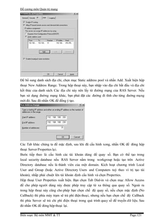 Đề cương môn Quản trị mang




Để bổ sung danh sách địa chỉ, chọn mục Static address pool và nhấn Add. Xuất hiện hộp
thoại New Address Range. Trong hộp thoại này, bạn nhập vào địa chỉ bắt đầu và địa chỉ
kết thúc của danh sách. Các địa chỉ này nên lấy từ đường mạng của RAS Server. Nếu
bạn sử dụng đường mạng khác, bạn phải đặt các đường đi tĩnh cho từng đường mạng
mới đó. Sau đó nhấn OK để đồng ý tạo.




Các Tab khác chúng ta để mặc định, sau khi đã cấu hình xong, nhấn OK để đóng hộp
thoại Server Properties lại.
Bước tiếp theo là cấu hình các tài khoản dùng để quay số. Bạn có thể tạo trong
local security database nếu RAS Server nằm trong workgroup hoặc tạo trên Active
Directory database nếu là thành viên của một domain. Kích hoạt chương trình Local
User and Group (hoặc Active Directory Users and Computers tuỳ theo ví trị tạo tài
khoản), nhấp phải chuột lên tài khoản định cấu hình và chọn Properties.
Hộp thoại User Properties xuất hiện. Bạn chọn Tab Dial-in và chọn mục Allow Access
để cho phép người dùng này được phép truy cập từ xa thông qua quay số. Ngoài ra
trong hộp thoại này cũng cho phép bạn chọn chế độ quay số, nếu chọn mặc định (No
Callback) thì phía máy trạm sẽ trả phí điện thoại, nhưng nếu bạn chọn chế độ Callback
thì phía Server sẽ trả chi phí điện thoại trong quá trình quay số để truyền dữ liệu. Sau
đó nhấn OK để đóng hộp thoại lại.

Biên soạn: Bộ môn MMT & TT                                                   Page:121
 