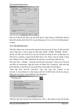 Đề cương môn Quản trị mang




Như vậy là bạn đã cấu hình xong một RAS Server. Người dùng có thể bắt đầu dùng tài
khoản đã cấp thực hiện kết nối từ xa qua đường quay số, truy xuất vào hệ thống mạng ở
cơ quan.

8.1.2. Cấu hình RAS client

Tiếp theo chúng ta tạo một network connection trên máy trạm để quay số đến một RAS
Server. Máy trạm có thể sử dụng hệ điều hành Win98, WinME, Win2000, WinXP…
Để kết nối đến một RAS Server, bạn cần tối thiểu ba thông tin như: số điện thoại của
RAS Server, username và passwork do RAS Server cấp. Trong ví dụ này chúng ta dùng
máy Windows Server 2003 Stand-alone để minh họa, các bước thự c hiện như sau:
Mở menu Start → Settings → Network and Dial-up Connections. Trong cửa sổ Network
and Dial- up Connections, nhấp đôi chuột vào Make New Connection. Xuất hiện hộp
thoại Welcome to the Network Connection Wiza rd, bạn nhấn Next để tiếp tục.
Trong hộp thoại Network Connection Type, bạn chọn mục Connect to the
network at my workplace vì ở đây chúng ta kết nối với RAS Server nội bộ của công ty,
không kết nối Internet. Sau đó nhấn nút Next để tiếp tục.




Tiếp theo bạn chọn loại kết nối là Dial-up hay VPN, ở đây chúng ta chọn kết nối kiểu

Biên soạn: Bộ môn MMT & TT                                                 Page:122
 