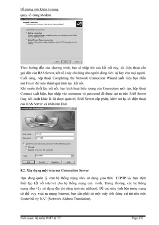 Đề cương môn Quản trị mang
quay số dùng Modem.




Theo hướng dẫn của chương trình, bạn sẽ nhập tên của kết nối này, số điện thoại cần
gọi đến của RAS Server, kết nố i này chỉ dùng cho ngườ i dùng hiện tại hay cho mọi người.
Cuối cùng, hộp thoại Completing the Network Connection Wizard xuất hiện bạn nhấn
nút Finish để hoàn thành quá trình tạo kết nối.
Khi muốn thiết lập kết nối, bạn kích hoạt biểu tượng của Connection mới tạo, hộp thoại
Connect xuất hiện, bạn nhập vào username và password đã được tạo ra trên RAS Server
(hay nói cách khác là đã được quản trị RAS Server cấp phát), kiểm tra lại số điện thoại
của RAS Server và nhấn nút Dial.




8.2. Xây dựng một internet Connection Server

Bạn đang quản lý một hệ thống mạng nhỏ, sử dụng giao thức TCP/IP và bạn định
thiết lập kết nối Internet cho hệ thống mạng của mình. Thông thường, các hệ thống
mạng như vậy sử dụng địa chỉ riêng (private address). Để các máy tính bên trong mạng
có thể truy xuất ra mạng Internet, bạn cần phải có một máy tính đóng vai trò như một
Router hỗ trợ NAT (Network Address Translation).




Biên soạn: Bộ môn MMT & TT                                                    Page:123
 
