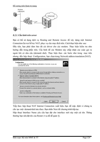 Đề cương môn Quản trị mang




8.2.1. Cấu hình trên server

Bạn có thể sử dụng dịch vụ Routing and Remote Access để xây dựng một Internet
Connection Se rver hỗ trợ NAT, phục vụ cho mục đích trên. Cách thực hiện như sau:
Đầu tiên, bạn phải đảm bảo đã cài driver cho các modem. Thực hiện kiểm tra như
hướng dẫn trong phần trên. Cấu hình để các Modem này chấp nhận các cuộc gọi ra
ngoài khi có nhu cầu (demand- dial). Thực hiện theo các bước như trong mục trên
nhưng đến hộp thoại Configuration, bạn chọn trong Network address translation (NAT).




Tiếp theo hộp thoại NAT Internet Connection xuất hiện, bạn để mặc định vì chúng ta
cần tạo một demand-dial inte rface. Bạn nhấn Next để chương trình tiếp tục.
Hộp thoại Interface Name yêu cầu bạn đặt cho interface mới này một cái tên. Thông
thường bạn nên đặt tên của Router ở xa để dễ quản lý.




Biên soạn: Bộ môn MMT & TT                                                Page:124
 