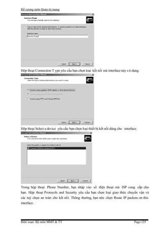 Đề cương môn Quản trị mang




Hộp thoại Connection T ype yêu cầu bạn chọn loại kết nối mà interface này s ử dụng.




Hộp thoại Select a device yêu cầu bạn chọn loại thiết bị kết nối dùng cho interface.




Trong hộp thoại Phone Number, bạn nhập vào số điện thoại mà ISP cung cấp cho
bạn. Hộp thoại Protocols and Security yêu cầu bạn chọn loại giao thức chuyển vận và
các tuỳ chọn an toàn cho kết nối. Thông thường, bạn nên chọn Route IP packets on this
interface.




Biên soạn: Bộ môn MMT & TT                                                       Page:125
 