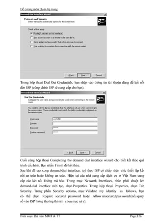 Đề cương môn Quản trị mang




Trong hộp thoại Dial Out Credentials, bạn nhập vào thông tin tài khoản dùng để kết nối
đến ISP (cũng chính ISP sẽ cung cấp cho bạn).




Cuối cùng hộp thoại Completing the demand dial interface wizard cho biết kết thúc quá
trình cấu hình. Bạn nhấn Finish để kết thúc.
Sau khi đã tạo xong demand-dial interface, tuỳ theo ISP có chấp nhận việc thiết lập kết
nối an toàn hoặc không an toàn. Hiện tại các nhà cung cấp dịch vụ ở Việt Nam cung
cấp các kết nối không mã hóa. Trong mục Network Interfaces, nhấn phải chuột lên
demand-dial interface mới tạo, chọn Properties. Trong hộp thoại Properties, chọn Tab
Security. Trong phần Security options, mục Validate my identity as follows, bạn
có thể chọn Require secured password hoặc Allow unsecured pas sword (nếu quay
số vào ISP thông thường thì nên chọn mục này).



Biên soạn: Bộ môn MMT & TT                                                  Page:126
 