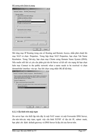Đề cương môn Quản trị mang




Mở rộng mục IP Routing trong cửa sổ Routing and Remote Access, nhấn phải chuột lên
mục NAT và chọn Properties. Trong hộp thoại NAT Properties, bạn chọn Tab Name
Resolution. Trong Tab này, bạn chọn mục Clients using Domain Name System (DNS).
Nếu muốn mỗi khi có yêu cầu phân giải tên thì Server sẽ kết nối vào mạng thì bạn chọn
luôn mục Connect to the public network when a name needs to be resolved và chọn
demand-dial interface vừa tạo. Sau khi chọn xong nhấn OK để kết thúc.




8.2.2. Cấu hình trên máy trạm

Do server bạn vừa thiết lập trên đây là một NAT router và một Forwarder DNS Server,
cho nên trên các máy trạm, ngoài việc cấu hình TCP/IP về địa chỉ IP, subnet mask,
bạn phải chỉ định default gateway và DNS Server là địa chỉ của Server trên.


Biên soạn: Bộ môn MMT & TT                                                 Page:127
 