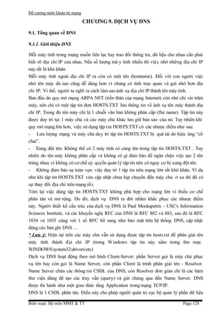 Đề cương môn Quản trị mang

                             CHƯƠNG 9. DỊCH VỤ DNS

9.1. Tổng quan về DNS

9.1.1. Giới thiệu DNS

Mỗi máy tính trong mạng muốn liên lạc hay trao đổi thông tin, dữ liệu cho nhau cần phải
biết rõ địa chỉ IP của nhau. Nếu số lượng má y tính nhiều thì việ c nhớ những địa chỉ IP
này rất là khó khăn.
Mỗi máy tính ngoài địa chỉ IP ra còn có một tên (hostname). Đối với con người việc
nhớ tên máy dù sao cũng dễ dàng hơn vì chúng có tính trực quan và gợi nhớ hơn địa
chỉ IP. Vì thế, người ta nghĩ ra cách làm sao ánh xạ địa chỉ IP thành tên máy tính.
Ban đầu do quy mô mạng ARPA NET (tiền thân của mạng Internet) còn nhỏ chỉ vài trăm
máy, nên chỉ có một tập tin đơn HOSTS.TXT lưu thông tin về ánh xạ tên máy thành địa
chỉ IP. Trong đó tên máy chỉ là 1 chuỗi văn bản không phân cấp (flat name). Tập tin này
được duy trì tại 1 máy chủ và các máy chủ khác lưu giữ bản sao của nó. Tuy nhiên khi
quy mô mạng lớn hơn, việc sử dụng tập t in HOSTS.TXT có các nhược điểm như sau:
- Lưu lượng mạng và máy chủ duy trì tập tin HOSTS.TXT bị quá tải do hiệu ứng “cổ
chai”.
- Xung đột tên: Không thể có 2 máy tính có cùng tên trong tập tin HOSTS.TXT . Tuy
nhiên do tên máy không phân cấp và không có gì đảm bảo để ngăn chặn việc tạo 2 tên
trùng nhau vì không có cơ chế uỷ quyền quản lý tập tin nên có nguy cơ bị xung đột tên.
- Không đảm bảo sự toàn vẹn: việc duy trì 1 tập tin trên mạng lớn rất khó khăn. Ví dụ
như khi tập tin HOSTS.TXT vừa cập nhật chưa kịp chuyển đến máy chủ ở xa thì đã có
sự thay đổi địa chỉ trên mạng rồ i.
Tóm lại việc dùng tập tin HOSTS.TXT không phù hợp cho mạng lớn vì thiếu cơ chế
phân tán và mở rộng. Do đó, dịch vụ DNS ra đời nhằm khắc phục các nhược điểm
này. Người thiết kế cấu trúc của dịch vụ DNS là Paul Mockapetris - USC's Information
Sciences Institute, và các khuyến nghị RFC của DNS là RFC 882 và 883, sau đó là RFC
1034 và 1035 cùng với 1 số RFC bổ sung như bảo mật trên hệ thống DNS, cập nhật
động các bản ghi DNS …
* Lưu ý: Hiện tại trên các máy chủ vẫn sử dụng được tập tin hosts.txt để phân giải tên
máy tính thành địa chỉ IP (trong W indows tập tin này nằm trong thư mục
WINDOWSsystem32driversetc)
Dịch vụ DNS hoạt động theo mô hình Client-Server: phần Server gọi là máy chủ phục
vụ tên hay còn gọi là Name Server, còn phần Client là trình phân giải tên - Resolver.
Name Server chứa các thông tin CSDL của DNS, còn Resolver đơn giản chỉ là các hàm
thư viện dùng để tạo các truy vấn (query) và gửi chúng qua đến Name Server. DNS
được thi hành như một giao thức tầng Application trong mạng TCP/IP.
DNS là 1 CSDL phân tán. Điều này cho phép người quản trị cục bộ quản lý phần dữ liệu

Biên soạn: Bộ môn MMT & TT                                                   Page:128
 