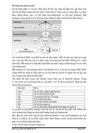 Đề cương môn Quản trị mang
nội bộ thuộc phạm vi của họ, đồng thời dữ liệu này cũng dễ dàng truy cập được trên
toàn bộ hệ thống mạng theo mô hình Client-Serve r. Hiệu suất sử dụng dịch vụ được
tăng cường thông qua cơ chế nhân bản (replication) và lưu tạm (caching). Một
hostname trong domain là sự kết hợp giữa những từ phân cách nhau bở i dấu chấm(.).




Cơ sở dữ liệu (CSDL) của DNS là một cây đảo ngược. Mỗi nút trên cây cũng lại là gốc
của 1 cây con. Mỗi cây con là 1 phân vùng con trong toàn bộ CSDL DNS gọi là 1 miền
(domain). Mỗi domain có thể phân chia thành các phân vùng con nhỏ hơn gọi là các miền
con (subdomain).
Mỗi domain có 1 tên (domain name). Tên domain chỉ ra vị trí của nó trong CSDL DNS.
Trong DNS tên miền là chuỗi tuần tự các tên nhãn tại nút đó đi ngược lên nút gốc của
cây và phân cách nhau bởi dấu chấm.
Tên nhãn bên phải trong mỗi domain name được gọi là top-level domain. Trong
ví dụ trước srv1.csc.hcmuns.edu.vn, vậy miền “.vn” là top-level domain. Bảng sau đây
liệt kê top-level domain.
      Tên miền           Mô tả
       .com               Các tổ chức, công ty thương mại
       .org               Các tổ chức phi lợi nhuận
       .net               Các trung tâm hỗ trợ về mạng
       .edu               Các tổ chức giáo dụ c
       .gov               Các tổ chức thuộc chính phủ
       .mil               Các tổ chức quân sự
       .int               Các tổ chức được thành lập bởi liên hiệp ước quốc tế
Vì sự quá tải của những domain name đã tồn tại, do đó đã làm phát sinh những top-
level domain mới. Bảng sau đây liệt kê những top-level domain mớ i.
Bên cạnh đó, mỗi nước cũng có một top-level domain. Ví dụ top-leveldomain của Việt
Nam là .vn, Mỹ là .us, ta có thể tham khảo thêm thông tin địa chỉ tên miền tại địa chỉ:
http://www.thrall.org/domains.htm
Ví dụ: Về tên miền của một số quốc gia

Biên soạn: Bộ môn MMT & TT                                                  Page:129
 