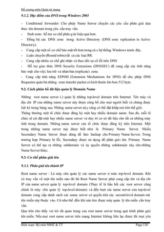 Đề cương môn Quản trị mang
9.1.2. Đặc điểm của DNS trong Windows 2003

- Conditional forwarder: Cho phép Name Server chuyển các yêu cầu phân giải dựa
theo tên domain trong yêu cầu truy vấn.
- Stub zone: hỗ trợ cơ chế phân g iải hiệu quả hơn.
- Đồng bộ các DNS zone trong Active Directory (DNS zone replication in Active
Directory).
- Cung cấp một số cơ chế bảo mật tốt hơn trong cá c hệ thống Windows trước đây.
- Luân chuyển (Round robin) tất cả các loại RR.
- Cung cấp nhiêu cơ chế ghi nhận và theo dõi sự cố lỗi trên DNS
- Hỗ trợ giao thức DNS Security Extensions (DNSSEC) để cung cấp các tính năng
bảo mật cho việc lưu trữ và nhân bản (replicate) zone.
- Cung cấp tính năng EDNS0 (Extension Mechanisms for DNS) để cho phép DNS
Requestor quản bá những zone transfer packet có kích thước lớn hơn 512 byte.
9.2. Cách phân bổ dữ liệu quản lý Domain Name

Những root name server (.) quản lý những top-level domain trên Internet. Tên máy và
địa chỉ IP của những name server này được công bố cho mọi người biết và chúng được
liệt kê trong bảng sau. Những name server nà y cũng có thể đặt khắp nơi trên thế giới.
Thông thường một tổ chức được đăng ký một hay nhiều domain name. Sau đó, mỗi tổ
chức sẽ cài đặt một hay nhiều name server và duy trì cơ sở dữ liệu cho tất cả những máy
tính trong domain. Những name server của tổ chức được đăng ký trên Internet. Một
trong những name server này được biết như là Primary Name Server. Nhiều
Secondary Name Server được dùng để làm backup cho Primary Name Server. Trong
trường hợp Primary bị lỗi, Secondary được sử dụng để phân giả i tên. Primary Name
Server có thể tạo ra những subdomain và ủy quyền những subdomain này cho những
Name Server khác.
9.3. Cơ chế phân giải tên

9.3.1. Phân giải tên thành IP

Root name server : Là máy chủ quản lý các name server ở mức top-level domain. Khi
có truy vấn về một tên miền nào đó thì Root Name Server phải cung cấp tên và địa chỉ
IP của name server quản lý top-level domain (Thực tế là hầu hết các root server cũng
chính là máy chủ quản lý top-level domain) và đến lượt các name server của top-level
domain cung cấp danh sách các name server có quyền trên các second-level domain mà
tên miền này thuộc vào. Cứ như thế đến khi nào tìm được máy quản lý tên miền cần truy
vấn.
Qua trên cho thấy vai trò rất quan trọng của root name server trong quá trình phân giải
tên miền. Nếu mọi root name server trên mạng Internet không liên lạc được thì mọi yêu

Biên soạn: Bộ môn MMT & TT                                                  Page:130
 