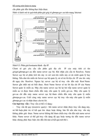 Đề cương môn Quản trị mang
cầu phân giải đều không thực hiện được.
Hình vẽ dưới mô tả quá trình phân giải grig iri.gbrmpa.gov.au trên mạng Internet




Hình 9.3: Phân giải hostname thành địa IP.
Client sẽ gửi yêu cầu cần phân giải địa chỉ               IP của máy tính có tên
girigiri.gbrmpa.go v.au đến name server cục bộ. Khi nhận yêu cầu từ Resolver, Name
Server cục bộ sẽ phân tích tên này và xét xem tên miền này có do mình quản lý hay
không. Nếu như tên miền do Server cục bộ quản lý, nó sẽ trả lời địa chỉ IP của tên máy
đó ngay cho Resolver. Ngược lại, server cục bộ sẽ truy vấn đến một Root Name
Server gần nhất mà nó biết được. Root Name Server sẽ trả lời địa chỉ IP của Name
Server quản lý miền au. Máy chủ name server cục bộ lại hỏi tiếp name server quản lý
miền au và được tham chiếu đến máy chủ quản lý miền gov.au. Máy chủ quản lý
gov.au chỉ dẫn máy name server cục bộ tham chiếu đến máy chủ quản lý miền
gbrmpa.gov.au. Cuối cùng máy name server cục bộ truy vấn máy chủ quản lý miền
gbrmpa.gov.au và nhận được câu trả lời.
Các loại truy vấn : Truy vấn có thể ở 2 dạng :
- Truy vấn đệ quy (recursive query) : khi name server nhận được truy vấn dạng này,
nó bắt buộc phải trả về kết quả tìm được hoặc thông báo lỗi nếu như truy vấn này
không phân giải được. Name server không thể tham chiếu truy vấn đến một name server
khác. Name server có thể gửi truy vấn dạng đệ quy hoặc tương tác đến name server
khác nhưng phải thực hiện cho đến khi nào có kết quả mới thô i.




Biên soạn: Bộ môn MMT & TT                                                     Page:131
 