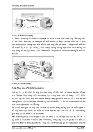 Đề cương môn Quản trị mang




Hình 9.4: Recursive quer y.
- Truy vấn tương tác (Iteractive query): khi name server nhận được truy vấn dạng này,
nó trả lời cho Resolver với thông tin tốt nhất mà nó có được vào thời điểm lúc đó. Bản
thân name server không thực hiện bất cứ một truy vấn nào thêm. Thông tin tốt nhất trả
về có thể lấy từ dữ liệu cục bộ (kể cả cache). Trong trường hợp name server không tìm
thấy trong dữ liệu cục bộ nó sẽ trả về tên miền và địa chỉ IP của name server gần nhất mà
nó biết.




Hình 9.5: Iteractivquery

9.3.2. Phân giải IP thành tên máy tính

Ánh xạ địa chỉ IP thành tên máy tính được dùng để diễn dịch các tập tin log cho dễ đọc
hơn. Nó còn dùng trong một số trường hợp chứng thực trên hệ thống UNIX (kiểm
tra các tập tin .rhost hay host.equiv). Trong không gian tên miền đã nói ở trên dữ liệu
-bao gồm cả địa chỉ IP- được lập chỉ mục theo tên m iền. Do đó với một tên m iền đã cho
việc tìm ra địa chỉ IP khá dễ dàng.
Để có thể phân giải tên máy tính của một địa chỉ IP, trong không gian tên miền người ta
bổ sung thêm một nhánh tên miền mà được lập chỉ mục theo địa chỉ IP. Phần không
gian này có tên miền là in- addr.arpa.
Mỗi nút trong miền in-addr.arpa có một tên nhãn là chỉ số thập phân của địa chỉ IP. Ví
dụ miền in- addr.arpa có thể có 256 subdomain, tương ứng với 256 giá trị từ 0 đến 255
của byte đầu tiên trong địa chỉ IP. Trong mỗi subdomain lại có 256 subdomain con nữa

Biên soạn: Bộ môn MMT & TT                                                    Page:132
 
