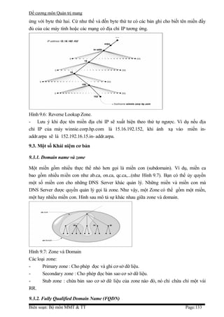 Đề cương môn Quản trị mang
ứng với byte thứ hai. Cứ như thế và đến byte thứ tư có các bản ghi cho biết tên miền đầy
đủ của các máy tính hoặc các mạng có địa chỉ IP tương ứng.




Hình 9.6: Reverse Lookup Zone.
- Lưu ý khi đọc tên miền địa chỉ IP sẽ xuất hiện theo thứ tự ngược. Ví dụ nếu địa
chỉ IP của máy winnie.corp.hp.com là 15.16.192.152, khi ánh xạ vào miền in-
addr.arpa sẽ là 152.192.16.15.in- addr.arpa.
9.3. Một số Khái niệm cơ bản

9.3.1. Domain name và zone

Một miền gồm nhiều thực thể nhỏ hơn gọi là miền con (subdomain). Ví dụ, miền ca
bao gồm nhiều miền con như ab.ca, on.ca, qc.ca,...(như Hình 9.7). Bạn có thể ủy quyền
một số miền con cho những DNS Server khác quản lý. Những miền và miền con mà
DNS Server được quyền quản lý gọi là zone. Như vậy, một Zone có thể gồm một miền,
một hay nhiều miền con. Hình sau mô tả sự khác nhau giữa zone và domain.




Hình 9.7: Zone và Domain
Các loại zone:
-      Primary zone : Cho phép đọc và ghi cơ sở dữ liệu.
-      Secondary zone : Cho phép đọc bản sao cơ sở dữ liệu.
-      Stub zone : chứa bản sao cơ sở dữ liệu của zone nào đó, nó chỉ chứa chỉ một vài
RR.

9.3.2. Fully Qualified Domain Name (FQDN)
Biên soạn: Bộ môn MMT & TT                                                   Page:133
 