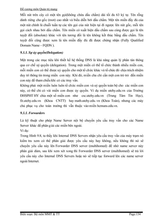 Đề cương môn Quản trị mang
Mỗi nút trên cây có một tên gọi(không chứa dấu chấm) dài tối đa 63 ký tự. Tên rỗng
dành riêng cho gốc (root) cao nhất và biểu diễn bởi dấu chấm. Một tên miền đầy đủ của
một nút chính là chuỗi tuần tự các tên gọi của nút hiện tại đi ngược lên nút gốc, mỗi tên
gọi cách nhau bởi dấu chấm. Tên miền có xuất hiện dấu chấm sau cùng được gọi là tên
tuyệt đối (absolute) khác với tên tương đối là tên không kết thúc bằng dấu chấm. Tên
tuyệt đối cũng được xem là tên miền đầy đủ đã được chứng nhận (Fully Qualified
Domain Name – FQDN ).

9.3.3. Sự ủy quyền(Delegation)

Một trong các mục tiêu khi thiết kế hệ thống DNS là khả năng quản lý phân tán thông
qua cơ chế uỷ quyền (delegation). Trong một miền có thể tổ chức thành nhiều miền con,
mỗi miền con có thể được uỷ quyền cho một tổ chức khác và tổ chức đó chịu trách nhiệm
duy trì thông tin trong miền con này. Khi đó, miền cha chỉ cần một con trỏ trỏ đến miền
con này để tham chiếu khi có các truy vấn.
Không phải một miền luôn luôn tổ chức miền con và uỷ quyền toàn bộ cho các miền con
này, có thể chỉ có vài miền con được ủy quyền. Ví dụ miền utehy.edu.vn của Trường
ĐHSPHT HY chia một số miền con như csc.utehy.edu.vn (Trung Tâm Tin Học),
fit.utehy.edu.vn (Khoa CNTT) hay math.utehy.edu. vn (Khoa Toán), nhưng các máy
chủ phục vụ cho toàn trường thì vẫn thuộc vào miền hcmuns.edu.vn.

9.3.3. Forwarders

Là kỹ thuật cho phép Name Server nội bộ chuyển yêu cầu truy vấn cho các Name
Server khác để phân giải các miền bên ngoài.
Ví dụ:
Trong Hình 9.8, ta thấy khi Internal DNS Servers nhận yêu cầu truy vấn của máy trạm nó
kiểm tra xem có thể phân giải được yêu cầu này hay không, nếu không thì nó sẽ
chuyển yêu cầu này lên Forwarder DNS server (multihomed) để nhờ name server này
phân giải dùm, sau khi xem xét xong thì Forwarder DNS server (multihomed) sẽ trả lời
yêu cầu này cho Internal DNS Servers hoặc nó sẽ tiếp tục forward lên các name server
ngoài Internet.




Biên soạn: Bộ môn MMT & TT                                                    Page:134
 