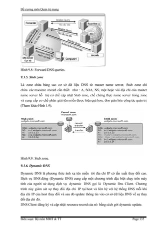 Đề cương môn Quản trị mang




Hình 9.8: Forward DNS queries.

9.3.5. Stub zone

Là zone chứa bảng sao cơ sở dữ liệu DNS từ master name server, Stub zone chỉ
chứa các resource record cần thiết như : A, SOA, NS, một hoặc vài địa chỉ của master
name server hỗ trợ cơ chế cập nhật Stub zone, chế chứng thực name server trong zone
và cung cấp cơ chế phân giải tên miền được hiệu quả hơn, đơn giản hóa công tác quản trị
(Tham khảo Hình 1.9).




Hình 9.9: Stub zone.

9.3.6. Dynamic DNS

Dynamic DNS là phương thức ánh xạ tên miền tới địa chỉ IP có tần xuất thay đổi cao.
Dịch vụ DNS động (Dynamic DNS) cung cấp một chương trình đặc biệt chạy trên máy
tính của người sử dụng dịch vụ dynamic DNS gọi là Dynamic Dns Client. Chương
trình này giám sát sự thay đổi địa chỉ IP tại host và liên hệ với hệ thống DNS mỗi khi
địa chỉ IP của host thay đổi và sau đó update thông tin vào cơ sở dữ liệu DNS về sự thay
đổi địa chỉ đó.
DNS Client đăng ký và cập nhật resource record của nó bằng cách gởi dynamic update.



Biên soạn: Bộ môn MMT & TT                                                   Page:135
 