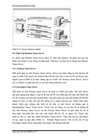 Đề cương môn Quản trị mang




Hình 9.12: Secure dynamic update
9.5. Phân loại Domain Name Server

Có nhiều loại Domain Name Server được tổ chức trên Internet. Sự phân loại này tùy
thuộc vào nhiệm vụ mà chúng sẽ đảm nhận. Tiếp theo sau đây mô tả những loại Domain
Name Server.

9.5.1 Primary Name Server

Mỗi miền phải có một Primary Name Server. Server này được đăng kí trên Internet để
quản lý miền. Mọi người trên Internet đều biết tên máy tình và địa chỉ IP của Server này.
Người quản trị DNS sẽ tổ chức những tập tin CSDL trên Primary Name Server. Server
này có nhiệm vụ phân giải tất cả các máy trong miền hay zone.

9.5.2 Secondary Name Server

Mỗi miền có một Primary Name Server để quản lý CSDL của miền. Nếu như Server
này tạm ngưng hoạt động vì một lý do nào đó thì việc phân giải tên máy tính thành địa
chỉ IP và ngược lại xem như bị gián đoạn. Việc gián đoạn này làm ảnh hưởng rất lớn đến
những tổ chức có nhu cầu trao đổi thông tin ra ngoài Internet cao. Nhằm khắc phục
nhược điểm này, những nhà thiết kế đã đưa ra một Server dự phòng gọi là
Secondary(hay Slave) Name Server. Server này có nhiệm vụ sao lưu tất cả những dữ
liệu trên Primary Name Server và khi Primary Name Server bị gián đoạn thì nó sẽ
đảm nhận việc phân giải tên máy tính thành địa chỉ IP và ngược lại. Trong một
miền có thể có một hay nhiều Secondar y Name Server. Theo một chu kỳ, Secondary
sẽ sao chép và cập nhật CSDL từ Primary Name Server. Tên và địa chỉ IP của
Secondary Name Server cũng được mọi người trên Internet biết đến.



Biên soạn: Bộ môn MMT & TT                                                    Page:137
 