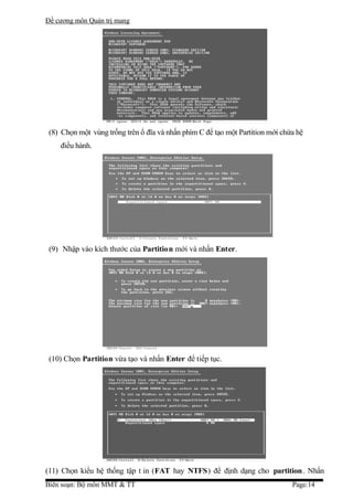 Đề cương môn Quản trị mang




 (8) Chọn một vùng trống trên ổ đĩa và nhấn phím C để tạo một Partition mới chứa hệ
    điều hành.




 (9) Nhập vào kích thước của Partition mới và nhấn Enter.




 (10) Chọn Partition vừa tạo và nhấn Enter để tiếp tục.




(11) Chọn kiểu hệ thống tập t in (FAT hay NTFS) để định dạng cho partition. Nhấn
Biên soạn: Bộ môn MMT & TT                                                     Page:14
 