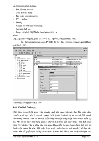 Đề cương môn Quản trị mang
- Tên dịch vụ service.
- Giao thức sử dụng.
- Tên miền (domain name).
- TTL và class.
- Priority.
- Weight (hỗ trợ load balancing).
- Port của dịch vụ.
- Target chỉ định FQDN cho host hỗ trợ d ịch vụ.
Ví dụ:
_ftp._tcp.somecompany.com. IN SRV 0 0 21 ftps vr1.somecompany. com.
         _ftp ._tcp.somecompany.com. IN SRV 10 0 21 ftps vr2.somecompany.com.(Tham
khảo hình 1.16)




Hình 9.16: Thông t in về RR SRV

9.6.6 MX (Mail Exchange)

DNS dùng record MX trong việc chuyển mail trên mạng Internet. Ban đầu chức năng
chuyển mail dựa trên 2 record: record MD (mail destination) và record MF (mail
forwarder) records. MD chỉ ra đích cuối cùng của một thông điệp mail có tên miền cụ
thể. MF chỉ ra máy chủ trung gian sẽ chuyển tiếp mail đến được máy chủ đích cuối
cùng. Tuy nhiên, việc tổ chức này hoạt động không tốt. Do đó, chúng được tích hợp lại
thành một record là MX. Khi nhận được mail, trình chuyển mail (mailer) sẽ dựa vào
record MX để quyết định đường đi của mail. Record MX chỉ ra một mail exchanger cho

Biên soạn: Bộ môn MMT & TT                                                 Page:141
 