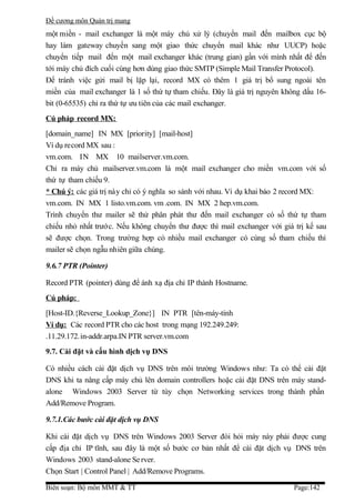 Đề cương môn Quản trị mang
một miền - mail exchanger là một máy chủ xử lý (chuyển mail đến mailbox cục bộ
hay làm gateway chuyền sang một giao thức chuyển mail khác như UUCP) hoặc
chuyển tiếp mail đến một mail exchanger khác (trung gian) gần với mình nhất để đến
tới máy chủ đích cuối cùng hơn dùng giao thức SMTP (Simple Mail Transfer Protocol).
Để tránh việc gửi mail bị lặp lại, record MX có thêm 1 giá trị bổ sung ngoài tên
miền của mail exchanger là 1 số thứ tự tham chiếu. Đây là giá trị nguyên không dấu 16-
bit (0-65535) chỉ ra thứ tự ưu tiên của các mail exchanger.
Cú pháp record MX:
[domain_name] IN MX [priority] [mail-host]
Ví dụ record MX sau :
vm.com. IN MX 10 mailserver.vm.com.
Chỉ ra máy chủ mailserver.vm.com là một mail exchanger cho miền vm.com với số
thứ tự tham chiếu 9.
* Chú ý: các giá trị này chỉ có ý nghĩa so sánh với nhau. Ví dụ khai báo 2 record MX:
vm.com. IN MX 1 listo.vm.com. vm .com. IN MX 2 hep.vm.com.
Trình chuyển thư mailer sẽ thử phân phát thư đến mail exchanger có số thứ tự tham
chiếu nhỏ nhất trước. Nếu không chuyển thư được thì mail exchanger với giá trị kế sau
sẽ được chọn. Trong trường hợp có nhiều mail exchanger có cùng số tham chiếu thì
mailer sẽ chọn ngẫu nhiên giữa chúng.

9.6.7 PTR (Pointer)

Record PTR (pointer) dùng để ánh xạ địa chỉ IP thành Hostname.
Cú pháp:
[Host-ID.{Reverse_Lookup_Zone}] IN PTR [tên-máy-tính
Ví dụ: Các record PTR cho các host trong mạng 192.249.249:
.11.29.172.in-addr.arpa.IN PTR server.vm.com
9.7. Cài đặt và cấu hình dịch vụ DNS

Có nhiều cách cài đặt dịch vụ DNS trên môi trường Windows như: Ta có thể cài đặt
DNS khi ta nâng cấp máy chủ lên domain controllers hoặc cài đặt DNS trên máy stand-
alone Windows 2003 Server từ tùy chọn Networking services trong thành phần
Add/Remove Program.

9.7.1.Các bước cài đặt dịch vụ DNS

Khi cài đặt dịch vụ DNS trên Windows 2003 Server đòi hỏi máy này phải được cung
cấp địa chỉ IP tĩnh, sau đây là một số bước cơ bản nhất để cài đặt dịch vụ DNS trên
Windows 2003 stand-alone Se rver.
Chọn Start | Control Panel | Add/Remove Programs.

Biên soạn: Bộ môn MMT & TT                                                  Page:142
 