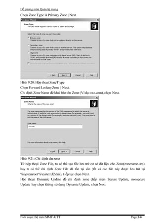 Đề cương môn Quản trị mang
Chọn Zone Type là Primary Zone | Next.




Hình 9.20: Hộp thoại ZoneT ype
Chọn Forward Lookup Zone | Next.
Chỉ định Zone Name để khai báo tên Zone (Ví dụ: csc.com), chọn Next.




Hình 9.21: Chỉ định tên zone
Từ hộp thoại Zone File, ta có thể tạo file lưu trữ cơ sở dữ liệu cho Zone(zonename.dns)
hay ta có thể chỉ định Zone File đã tồn tại sẳn (tất cả các file này được lưu trữ tại
%systemroot%system32dns), t iếp tục chọn Next.
Hộp thoại Dynamic Update để chỉ định zone chấp nhận Secure Update, nonsecure
Update hay chọn không sử dụng Dynamic Update, chọn Next.




Biên soạn: Bộ môn MMT & TT                                                   Page:144
 