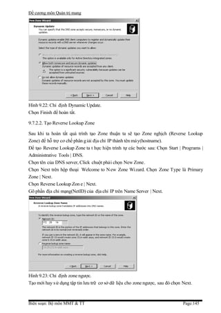 Đề cương môn Quản trị mang




Hình 9.22: Chỉ định Dynamic Update.
Chọn Finish để hoàn tất.

9.7.2.2. Tạo Reverse Lookup Zone

Sau khi ta hoàn tất quá trình tạo Zone thuận ta sẽ tạo Zone nghịch (Reverse Lookup
Zone) để hỗ trợ cơ chế phân g iải địa chỉ IP thành tên má y(hostname).
Để tạo Reverse Lookup Zone ta t hực hiện trình tự các bước sau: Chọn Start | Programs |
Administrative Tools | DNS.
Chọn tên của DNS server, Click chuột phải chọn New Zone.
Chọn Next trên hộp thoại Welcome to N ew Zone Wizard. Chọn Zone Type là Primary
Zone | Next.
Chọn Reverse Lookup Zon e | Next.
Gõ phần địa chỉ mạng(NetID) của địa chỉ IP trên Name Server | Next.




Hình 9.23: Chỉ định zone ngược.
Tạo mới hay s ử dụng tập tin lưu trữ cơ sở dữ liệu cho zone ngược, sau đó chọn Next.



Biên soạn: Bộ môn MMT & TT                                                     Page:145
 
