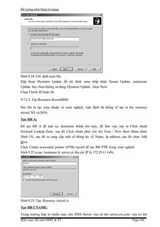 Đề cương môn Quản trị mang




Hình 9.24: Chỉ định zone file.
Hộp thoại Dynamic Update để chỉ định zone chấp nhận Secure Update, nonsecure
Update hay chọn không sử dụng Dynamic Update, chọn Next.
Chọn Finish để hoàn tất.

9.7.2.3. Tạo Resource Record(RR)

Sau khi ta tạo zone thuận và zone nghịch, mặc định hệ thống sẽ tạo ra hai resource
record NS và SOA.
Tạo RR A:
Để tạo RR A để ánh xạ hostname thành tên máy, để làm việc này ta Click chuột
Forward Lookup Zone, sau đó Click chuột phải vào tên Zone | New Host (tham khảo
Hình 15), sau đó ta cung cấp một số thông tin về Name, Ip address, sau đó chọn Add
Host.
Chọn Create associated pointer (PTR) record để tạo RR PTR trong zone nghịch
Hình 9.25 ta tạo hostname là server có địa chỉ IP là 172.29.11.149).




Hình 9.25: Tạo Resource record A.
Tạo RR CNAME:
Trong trường hợp ta muốn máy chủ DNS Server vừa có tên server.csc.com vừa có tên
Biên soạn: Bộ môn MMT & TT                                              Page:146
 