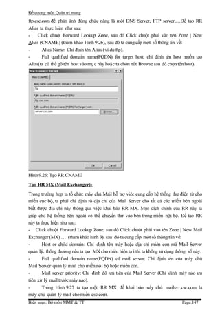 Đề cương môn Quản trị mang
ftp.csc.com để phản ánh đúng chức năng là một DNS Server, FTP server,…Để tạo RR
Alias ta thực hiện như sau:
-     Click chuột Forward Lookup Zone, sau đó Click chuột phải vào tên Zone | New
Alias (CNAME) (tham khảo Hình 9.26), sau đó ta cung cấp một số thông tin về:
-       Alias Name: Chỉ định tên Alias (ví dụ ftp).
-       Full qualified domain name(FQDN) for target host: chỉ định tên host muốn tạo
Alias(ta có thể gõ tên host vào mụ c này hoặc ta chọn nút Browse sau đó chọn tên host).




Hình 9.26: Tạo RR CNAME
Tạo RR MX (Mail Exchanger):
Trong trường hợp ta tổ chức máy chủ Mail hỗ trợ việc cung cấp hệ thống thư điện tử cho
miền cục bộ, ta phải chỉ định rõ địa chỉ của Mail Server cho tất cả các miền bên ngoài
biết được địa chỉ này thông qua việc khai báo RR MX. Mục đích chính của RR này là
giúp cho hệ thống bên ngoài có thể chuyển thư vào bên trong miền nội bộ. Để tạo RR
này ta thực hiện như sau:
- Click chuột Forward Lookup Zone, sau đó Click chuột phải vào tên Zone | New Mail
Exchanger (MX) … (tham khảo hình 3), sau đó ta cung cấp một số thông t in về:
-       Host or child domain: Chỉ định tên máy hoặc địa chỉ miền con mà Mail Server
quản lý, thông thường nếu ta tạo MX cho miền hiện tạ i thì ta không sử dụng thông số này.
-       Full qualified domain name(FQDN) of mail server: Chỉ định tên của máy chủ
Mail Server quản lý mail cho miền nội bộ hoặc miền con.
-       Mail server priority: Chỉ định độ ưu tiên của Mail Server (Chỉ định máy nào ưu
tiên xử lý mail trước máy nào).
-       Trong Hình 9.27 ta tạo một RR MX để khai báo máy chủ mailsvr.csc.com là
máy chủ quản lý mail cho miền csc.com.
Biên soạn: Bộ môn MMT & TT                                                    Page:147
 