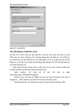 Đề cương môn Quản trị mang




Hình 9.27: Tạo RR MX
Thay đổi thông tin về RR SOA và NS:
Hai RR NS và SOA được tạo mặc định khi ta tạo mới một Zone, nếu như ta cài đặt
DNS cùng với Active Directory thì ta thường không thay đổi thông tin về hai RR này,
tuy nhiên khi ta cấu hình DNS Server trên stand-alone server thì ta phải thay đổi một số
thông tin về hai RR này để đảm bảo tính đúng đắn, không bị lỗi. Để thay đổi thông t in
này ta thực h iện như sau:
- Click chuột Forward Lookup Zone, sau đó Click vào tên zone sẽ hiển thị danh sách
các RR, Click đôi vào RR SOA (tham khảo Hình 9.28).
-       Serial number:       Chỉ    định chỉ số thay            đổi thao        cú pháp
(năm_tháng_ngày_số lầnthayđổitrongngày)
-       Primary server: Chỉ định tên FQDN cho máy chủ Name Server(ta có thể click và
nút Browse… để chỉ định tên của Name Server tồn tại sẳn trong zone).
-       Responsible person: Chỉ định địa chỉ email của người quản trị hệ thống DNS.




Biên soạn: Bộ môn MMT & TT                                                   Page:148
 