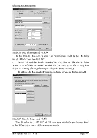 Đề cương môn Quản trị mang




Hình 9.28: Thay đổi thông tin về RR SOA.
- Từ hộp thoại (ở Hình 9.28) ta chọn Tab Name Servers | Edit để thay đổi thông
tin về RR NS (Tham khảo Hình 9.29).
-       Server Full qualified domain name(FQDN): Chỉ định tên đầy đủ của Name
Server, ta có thể chọn nút Browser để chọn tên của Name Server tồn tại trong zone
file(khi đó ta không cần cung cấp thông tin về địa chỉ IP cho server này).
-       IP address: Chỉ định địa chỉ IP của máy chủ Name Server, sau đó chọn nút Add.




Hình 9.29: Thay đổi thông t in về RR NS
- Thay đổi thông tin về RR SOA và NS trong zone nghịch (Reverse Lookup Zone)
ta thực hiện tương tự nh ư ta đã làm trong zone nghịch.


Biên soạn: Bộ môn MMT & TT                                                 Page:149
 