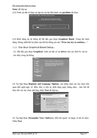 Đề cương môn Quản trị mang
Enter để tiếp tục.
(12) Trình cài đặt sẽ chép các tập tin của hệ điều hành vào partition đã chọn.




(13) Khởi động lại hệ thống để bắt đầu giai đoạn Graphical Based. Trong khi khởi
động, không nhấn bất kỳ phím nào khi hệ thống yêu cầu “ Press any key to continue… ”

1.3.3. Giai đoạn Graphical-Based Setup .
 (1) Bắt đầu giai đoạn Graphical , trình cài đặt sẽ cài driver cho các thiết bị mà nó
 tìm thấy trong hệ thống.




(2) Tại hộp thoại Regional and Language Options, cho phép chọn các tùy chọn liên
quan đến ngôn ngữ, số đếm, đơn vị tiền tệ, định dạng ngày tháng năm,….Sau khi đã
thay đổi các tùy chọn phù hợp, nhấn Next để tiếp tục.




(3) Tại hộp thoại Personalize You r Software, điền tên người sử dụng và tên tổ chứ c.
Nhấn Next.




Biên soạn: Bộ môn MMT & TT                                                       Page:15
 