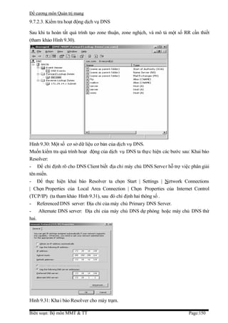 Đề cương môn Quản trị mang
9.7.2.3. Kiểm tra hoạt động dịch vụ DNS

Sau khi ta hoàn tất quá trình tạo zone thuận, zone nghịch, và mô tả một số RR cần thiết
(tham khảo Hình 9.30).




Hình 9.30: Một số cơ sở dữ liệu cơ bản của dịch vụ DNS.
Muốn kiểm tra quá trình hoạt động của dịch vụ DNS ta thực hiện các bước sau: Khai báo
Resolver:
- Để chỉ định rõ cho DNS Client biết địa chỉ máy chủ DNS Server hỗ trợ việc phân giải
tên miền.
- Để thực hiện khai báo Resolver ta chọn Start | Settings | Network Connections
| Chọn Properties của Local Area Connection | Chọn Properties của Internet Control
(TCP/IP) (ta tham khảo Hình 9.31), sau đó chỉ định hai thông số .
- Referenced DNS server: Địa chỉ của máy chủ Primary DNS Server.
- Alternate DNS server: Địa chỉ của máy chủ DNS dự phòng hoặc máy chủ DNS thứ
hai.




Hình 9.31: Kha i báo Resolver cho máy trạm.

Biên soạn: Bộ môn MMT & TT                                                   Page:150
 