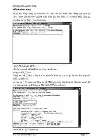 Đề cương môn Quản trị mang
Kiểm tra hoạt động:
Ta có thể dùng công cụ nslookup để kiểm tra quá trình hoạt động của dịch vụ
DNS, phân giải resource record hoặc phân giải tên miền. để sử dụng được công cụ
nslookup ta vào Start | Run | nslookup.




Hình 9.32: Kiểm tra DNS.
Cần tìm hiểu một vài tập lệnh của công cụ nslookup.
set type=<RR_T ype>
Trong đó <RR_Type> là loại RR mà ta muốn kiểm tra, sau đó gõ tên của RR hoặc tên
miền cần kiểm tra
set type=any: Để xem mọi thông tin về RR trong miền, sau đó ta gõ <domain name> để
xem thông tin về các RR như A, NS, SOA, MX của miền này.




Hình 9.33: Ví dụ về nslookup.

Biên soạn: Bộ môn MMT & TT                                              Page:151
 