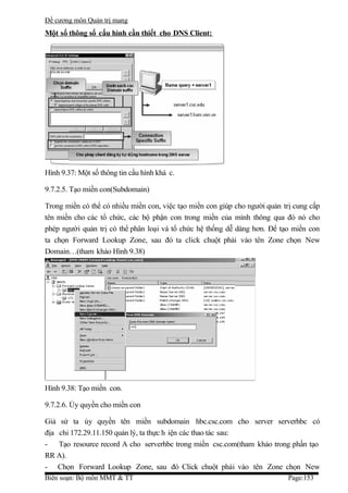 Đề cương môn Quản trị mang
Một số thông số cấu hình cần thiết cho DNS Client:




Hình 9.37: Một số thông tin cấu hình khá c.

9.7.2.5. Tạo miền con(Subdomain)

Trong miền có thể có nhiều miền con, việc tạo miền con giúp cho người quản trị cung cấp
tên miền cho các tổ chức, các bộ phận con trong miền của mình thông qua đó nó cho
phép người quản trị có thể phân loại và tổ chức hệ thống dễ dàng hơn. Để tạo miền con
ta chọn Forward Lookup Zone, sau đó ta click chuột phải vào tên Zone chọn New
Domain…(tham khảo Hình 9.38)




Hình 9.38: Tạo miền con.

9.7.2.6. Ủy quyền cho miền con

Giả sử ta ủy quyền tên miền subdomain hbc.csc.com cho server serverhbc có
địa chỉ 172.29.11.150 quản lý, ta thực h iện các thao tác sau:
- Tạo resource record A cho serverhbc trong miền csc.com(tham khảo trong phần tạo
RR A).
- Chọn Forward Lookup Zone, sau đó Click chuột phải vào tên Zone chọn New
Biên soạn: Bộ môn MMT & TT                                                  Page:153
 