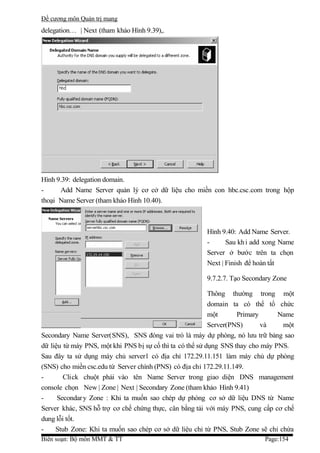 Đề cương môn Quản trị mang
delegation… | Next (tham khảo Hình 9.39),.




Hình 9.39: delegation domain.
-     Add Name Server quản lý cơ cở dữ liệu cho miền con hbc.csc.com trong hộp
thoại Name Server (tham khảo Hình 10.40).



                                                       Hình 9.40: Add Name Server.
                                                       -      Sau kh i add xong Name
                                                       Server ở bước trên ta chọn
                                                       Next | Finish để hoàn tất

                                                       9.7.2.7. Tạo Secondary Zone

                                                           Thông thường trong một
                                                           domain ta có thể tổ chức
                                                           một      Primary      Name
                                                           Server(PNS)      và    một
Secondary Name Server(SNS), SNS đóng vai trò là máy dự phòng, nó lưu trữ bảng sao
dữ liệu từ máy PNS, một khi PNS bị sự cố thì ta có thể sử dụng SNS thay cho máy PNS.
Sau đây ta sử dụng máy chủ server1 có địa chỉ 172.29.11.151 làm máy chủ dự phòng
(SNS) cho miền csc.edu từ Server chính (PNS) có địa chỉ 172.29.11.149.
-       Click chuột phải vào tên Name Server trong giao diện DNS management
console chọn New | Zone | Next | Secondary Zone (tham khảo Hình 9.41)
-     Secondar y Zone : Khi ta muốn sao chép dự phòng cơ sở dữ liệu DNS từ Name
Server khác, SNS hỗ trợ cơ chế chứng thực, cân bằng tải với máy PNS, cung cấp cơ chế
dung lỗi tốt.
-    Stub Zone: Khi ta muốn sao chép cơ sở dữ liệu chỉ từ PNS, Stub Zone sẽ chỉ chứa
Biên soạn: Bộ môn MMT & TT                                                 Page:154
 