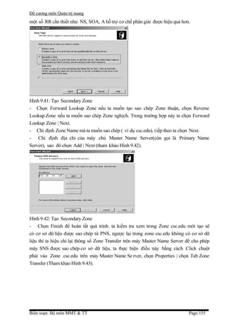 Đề cương môn Quản trị mang
một số RR cần thiết như NS, SOA, A hỗ trợ cơ chế phân giải được hiệu quả hơn.




Hình 9.41: Tạo Secondary Zone
- Chọn Forward Lookup Zone nếu ta muốn tạo sao chép Zone thuận, chọn Reverse
Lookup Zone nếu ta muốn sao chép Zone nghịch. Trong trường hợp này ta chọn Forward
Lookup Zone | Next.
- Chỉ định Zone Name mà ta muốn sao chép ( ví dụ csc.edu), tiếp theo ta chọn Next.
- Chỉ định địa chỉ của máy chủ Master Name Server(còn gọi là Primary Name
Server), sao đó chọn Add | Next (tham khảo Hình 9.42).




Hình 9.42: Tạo Secondary Zone
- Chọn Finish để hoàn tất quá trình. ta kiểm tra xem trong Zone csc.edu mới tạo sẽ
có cơ sở dữ liệu được sao chép từ PNS, ngược lại trong zone csc.edu không có cơ sở dữ
liệu thì ta hiệu chỉ lại thông số Zone Transfer trên máy Master Name Server để cho phép
máy SNS được sao chép cơ sở dữ liệu, ta thực hiện điều này bằng cách Click chuột
phải vào Zone csc.edu trên máy Master Name Se rver, chọn Properties | chọn Tab Zone
Transfer (Tham khảo Hình 9.43).




Biên soạn: Bộ môn MMT & TT                                                   Page:155
 