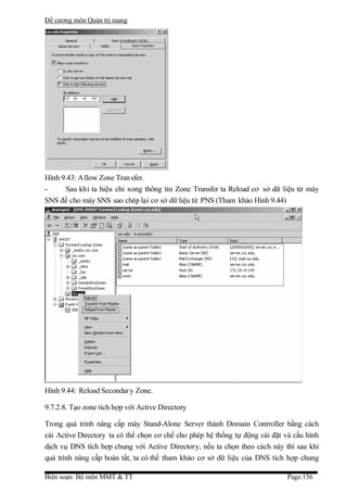 Đề cương môn Quản trị mang




Hình 9.43: A llow Zone Tran sfer.
-     Sau khi ta hiệu chỉ xong thông tin Zone Transfer ta Reload cơ sở dữ liệu từ máy
SNS để cho máy SNS sao chép lại cơ sở dữ liệu từ PNS (Tham khảo Hình 9.44)




Hình 9.44: Reload Secondar y Zone.

9.7.2.8. Tạo zone tích hợp với Active Directory

Trong quá trình nâng cấp máy Stand-Alone Server thành Domain Controller bằng cách
cài Active Directory ta có thể chọn cơ chế cho phép hệ thống tự động cài đặt và cấu hình
dịch vụ DNS tích hợp chung với Active Directory, nếu ta chọn theo cách này thì sau khi
quá trình nâng cấp hoàn tất, ta có thể tham khảo cơ sở dữ liệu của DNS tích hợp chung

Biên soạn: Bộ môn MMT & TT                                                   Page:156
 