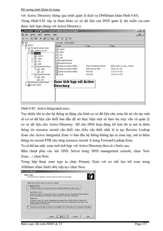 Đề cương môn Quản trị mang
với Active Directory thông qua trình quản lý dịch vụ DNS(tham khảo Hình 9.45).
Trong Hình 9.45 này ta tham khảo cơ sở dữ liệu của DNS quản lý tên miền csc.com
được tích hợp chung với Active Director y.




Hình 9.45: Active Integrated zone.
Tuy nhiên khi ta cho hệ thống tự động cấu hình cơ sở dữ liệu cho zone thì nó chỉ tạo một
số cơ sở dữ liệu cần thiết ban đầu để nó thực hiện một số thao tác truy vấn và quản lý
cơ sở dữ liệu cho Active Directory. Để cho DNS hoạt động tốt hơn thì ta mô tả thêm
thông tin resource record cần thiết vào, điều cần thiết nhất là ta tạo Reverse Lookup
Zone cho Active Integrated Zone vì ban đầu hệ thống không tạo ra zone này, mô tả thêm
thông tin record PTR cho từng resource record A trong Forward Lookup Zone.
Ta có thể tạo một zone mới tích hợp với Active Directory theo cá c bước sau:
Bấm chuột phải vào tên DNS Server trong DNS management console, chọn New
Zone…| chọn Next.
Trong hộp thoại zone type ta chọn Primary Zone với cơ chế lưu trữ zone trong
AD(tham khảo hình1.46), tiếp tụ c chọn Next.




Biên soạn: Bộ môn MMT & TT                                                   Page:157
 