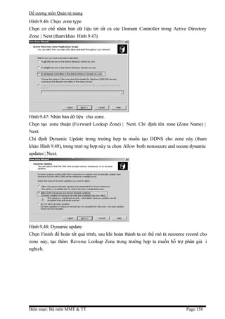 Đề cương môn Quản trị mang
Hình 9.46: Chọn zone type
Chọn cơ chế nhân bản dữ liệu tới tất cả các Domain Controller trong Active Directory
Zone | Next (tham khảo Hình 9.47)




Hình 9.47: Nhân bản dữ liệu cho zone.
Chọn tạo zone thuận (Fo rward Lookup Zone) | Next. Chỉ định tên zone (Zone Name) |
Next.
Chỉ định Dynamic Update trong trường hợp ta muốn tạo DDNS cho zone này (tham
khảo Hình 9.48), trong trườ ng hợp này ta chọn Allow both nonsecure and secure dynamic
updates | Next.




Hình 9.48: Dynamic update
Chọn Finish để hoàn tất quá trình, sau khi hoàn thành ta có thể mô tả resource record cho
zone này, tạo thêm Reverse Lookup Zone trong trường hợp ta muốn hỗ trợ phân giả i
nghịch.




Biên soạn: Bộ môn MMT & TT                                                    Page:158
 