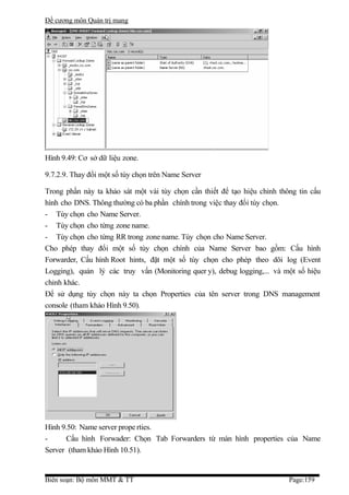 Đề cương môn Quản trị mang




Hình 9.49: Cơ sở dữ liệu zone.

9.7.2.9. Thay đổi một số tùy chọn trên Name Server

Trong phần này ta khảo sát một vài tùy chọn cần thiết để tạo hiệu chỉnh thông tin cấu
hình cho DNS. Thông thường có ba phần chính trong việc thay đổi tùy chọn.
- Tùy chọn cho Name Server.
- Tùy chọn cho từng zone name.
- Tùy chọn cho từng RR trong zone name. Tùy chọn cho Name Server.
Cho phép thay đổi một số tùy chọn chính của Name Server bao gồm: Cấu hình
Forwarder, Cấu hình Root hints, đặt một số tùy chọn cho phép theo dõi log (Event
Logging), quản lý các truy vấn (Monitoring quer y), debug logging,... và một số hiệu
chỉnh khác.
Để sử dụng tùy chọn này ta chọn Properties của tên server trong DNS management
console (tham khảo Hình 9.50).




Hình 9.50: Name server prope rties.
-     Cấu hình Forwader: Chọn Tab Forwarders từ màn hình properties của Name
Server (tham khảo Hình 10.51).


Biên soạn: Bộ môn MMT & TT                                                 Page:159
 