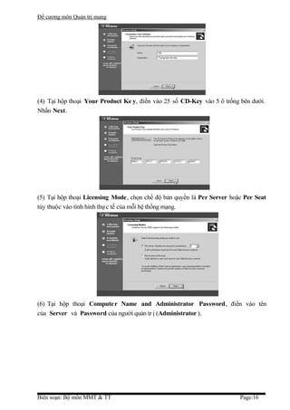 Đề cương môn Quản trị mang




(4) Tại hộp thoại Your Product Ke y, điền vào 25 số CD-Key vào 5 ô trống bên dưới.
Nhấn Next.




(5) Tại hộp thoại Licensing Mode, chọn chế độ bản quyền là Per Server hoặc Per Seat
tùy thuộc vào tình hình thự c tế của mỗi hệ thống mạng.




(6) Tại hộp thoại Compute r Name and Administrator Password, điền vào tên
của Server và Password của người quản tr ị (Administrator ).




Biên soạn: Bộ môn MMT & TT                                               Page:16
 