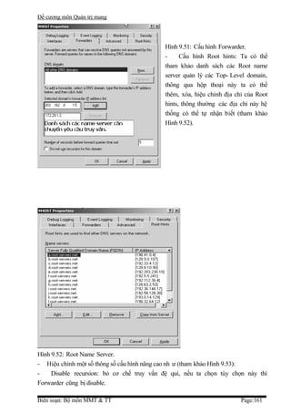 Đề cương môn Quản trị mang




                                           Hình 9.51: Cấu hình Forwarder.
                                           -     Cấu hình Root hints: Ta có thể
                                           tham khảo danh sách các Root name
                                           server quản lý các Top- Level domain,
                                           thông qua hộp thoại này ta có thể
                                           thêm, xóa, hiệu chỉnh địa chỉ của Root
                                           hints, thông thường các địa chỉ này hệ
                                           thống có thể tự nhận biết (tham khảo
                                           Hình 9.52).




Hình 9.52: Root Name Server.
- Hiệu chỉnh một số thông số cấu hình nâng cao nh ư (tham khảo Hình 9.53):
-    Disable recursion: bỏ cơ chế truy vấn đệ qui, nếu ta chọn tùy chọn này thì
Forwarder cũng bị disable.

Biên soạn: Bộ môn MMT & TT                                             Page:161
 
