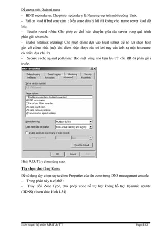 Đề cương môn Quản trị mang
- BIND secondaries: Cho phép secondary là Name server trên môi trường Unix.
- Fail on load if bad zone data : Nếu zone data bị lỗi thì không cho name server load dữ
liệu.
- Enable round robin: Cho phép cơ chế luân chuyển giữa các server trong quá trình
phân giải tên miền.
- Enable netmask ordering: Cho phép client dựa vào local subnet để nó lựa chọn host
gần với client nhất (một khi client nhận được câu trả lời truy vấn ánh xạ một hostname
có nhiều địa chỉ IP)
- Secure cache agianst pollution: Bảo mật vùng nhớ tạm lưu trữ các RR đã phân giả i
trước.




Hình 9.53: Tù y chọn nâng cao.
Tùy chọn cho từng Zone:
Để sử dụng tùy chọn này ta chọn Properties của tên zone trong DNS management console.
- Trong phần này ta có thể :
- Thay đổi Zone Type, cho phép zone hỗ trợ hay không hỗ trợ Dynamic update
(DDNS) (tham khảo Hình 1.54)




Biên soạn: Bộ môn MMT & TT                                                   Page:162
 