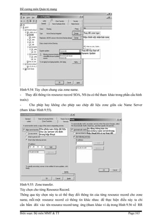 Đề cương môn Quản trị mang




Hình 9.54: Tùy chọn chung của zone name.
- Thay đổi thông t in resource record SOA, NS (ta có thể tham khảo trong phần cấu hình
trước)
-      Cho phép hay không cho phép sao chép dữ liệu zone giữa các Name Server
(tham khảo Hình 9.55).




Hình 9.55: Zone transfer.
Tùy chọn cho từng Resource Record.
Thông qua tùy chọn này ta có thể thay đổi thông tin của từng resource record cho zone
name, mỗi một resource record có thông tin khác nhau: để thực hiện điều này ta chỉ
cần bấm đôi vào tên resource record tưng ứng (tham khảo ví dụ trong Hình 9.56 về RR

Biên soạn: Bộ môn MMT & TT                                                  Page:163
 