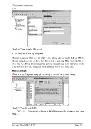 Đề cương môn Quản trị mang
MX)




Hình 9.56: Thuộc tính của MX record.

9.7.2.9. Theo dõi sự kiện log trong DNS

Khi quản trị dịch vụ DNS, việc ghi nhận và theo dõi sự kiện xảy ra cho dịch vụ DNS là
rất quan trọng, thông qua đó ta có thể đưa ra một số giả pháp khác phục một khi có
sự cố xảy ra,…Trong DNS management console cung cấp mục Event Viewer để cho ta
có thể thực hiện điều này, trong phần này ta cần lưu ý một số biểu tượng như:
Theo dõi sự kiện:
-      : Chỉ thị lỗi nghiêm trọng, đối với lỗi này ta cần theo xử lý nhanh chóng.




Hình 9.57: Theo dõi sự k iện lỗi
-                  : Thông t in ghi nhận các sự kiện bình thường như shutdown, start, stop
DNS,….




Biên soạn: Bộ môn MMT & TT                                                          Page:164
 