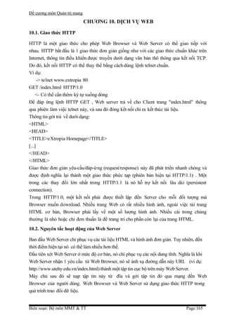 Đề cương môn Quản trị mang
                             CHƯƠNG 10. DỊCH VỤ WEB

10.1. Giao thức HTTP

HTTP là một giao thức cho phép Web Browser và Web Server có thể giao tiếp với
nhau. HTTP bắt đầu là 1 giao thức đơn giản giống như với các giao thức chuẩn khác trên
Internet, thông tin điều khiển được truyền dưới dạng văn bản thô thông qua kết nối TCP.
Do đó, kết nối HTTP có thể thay thế bằng cách dùng lệnh telnet chuẩn.
Ví dụ:
      -> telnet www.extropia 80
GET /index.html HTTP/1.0
    <- Có thể cần thêm ký tự xuống dòng
Để đáp ứng lệnh HTTP GET , Web server trả về cho Client trang "index.html" thông
qua phiên làm việc telnet này, và sau đó đóng kết nối chỉ ra kết thúc tài liệu.
Thông tin gởi trả về dưới dạng:
<HTML>
<HEAD>
<TITLE>eXtropia Homepage</TITLE>
[...]
</HEAD>
</HTML>
Giao thức đơn giản yêu-cầu/đáp-ứ ng (request/response) này đã phát triển nhanh chóng và
được định nghĩa lại thành một giao thức phức tạp (phiên bản hiện tại HTTP/1.1) . Một
trong các thay đổi lớn nhất trong HTTP/1.1 là nó hỗ trợ kết nối lâu dài (persistent
connection).
Trong HTTP/1.0, một kết nối phải được thiết lập đến Server cho mỗi đối tượng mà
Browser muốn download. Nhiều trang Web có rất nhiều hình ảnh, ngoài việc tải trang
HTML cơ bản, Browser phải lấy về một số lượng hình ảnh. Nhiều cái trong chúng
thường là nhỏ hoặc chỉ đơn thuần là để trang trí cho phần còn lại của trang HTML.
10.2. Nguyên tắc hoạt động của Web Server

Ban đầu Web Server chỉ phục vụ các tài liệu HTML và hình ảnh đơn giản. Tuy nhiên, đến
thời điểm hiện tại nó có thể làm nhiều hơn thế.
Đầu tiên xét Web Server ở mức độ cơ bản, nó chỉ phục vụ các nội dung tĩnh. Nghĩa là khi
Web Server nhận 1 yêu cầu từ Web Browser, nó sẽ ánh xạ đường dẫn này URL (ví dụ:
http://www.utehy.edu.vn/index.html) thành một tập tin cục bộ trên máy Web Server.
Máy chủ sau đó sẽ nạp tập tin này từ đĩa và gởi tập tin đó qua mạng đến Web
Browser của người dùng. Web Browser và Web Server sử dụng giao thức HTTP trong
quá trình trao đổi dữ liệu.


Biên soạn: Bộ môn MMT & TT                                                   Page:165
 
