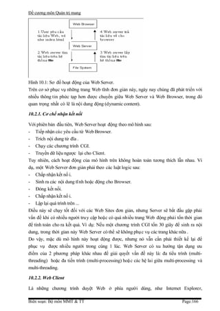 Đề cương môn Quản trị mang




Hình 10.1: Sơ đồ hoạt động của Web Server.
Trên cơ sở phục vụ những trang Web tĩnh đơn giản này, ngày nay chúng đã phát triển với
nhiều thông tin phức tạp hơn được chuyển giữa Web Server và Web Browser, trong đó
quan trọng nhất có lẽ là nội dung động (dynamic content).

10.2.1. Cơ chế nhận kết nối

Với phiên bản đầu tiên, Web Server hoạt động theo mô hình sau:
- Tiếp nhận các yêu cầu từ Web Browser.
- Trích nội dung từ đĩa .
- Chạy các chương trình CGI.
- Truyền dữ liệu ngược lại cho Client.
Tuy nhiên, cách hoạt động của mô hình trên không hoàn toàn tương thích lẫn nhau. Ví
dụ, một Web Server đơn giản phải theo các luật logic sau:
- Chấp nhận kết nố i.
- Sinh ra các nội dung tĩ nh hoặc động cho Browser.
- Đóng kết nối.
- Chấp nhận kết nố i.
- Lập lại quá trình trên ...
Điều này sẽ chạy tốt đối với các Web Sites đơn giản, nhưng Server sẽ bắt đầu gặp phải
vấn đề khi có nhiều người tru y cập hoặc có quá nhiều trang Web động phải tốn thời gian
để tính toán cho ra kết quả. Ví dụ: Nếu một chương trình CGI tốn 30 giây để sinh ra nội
dung, trong thời gian này Web Server có thể sẽ không phụ c vụ các trang khác nữa .
Do vậy, mặc dù mô hình này hoạt động được, nhưng nó vẫn cần phải thiết kế lại để
phục vụ được nhiều người trong cùng 1 lúc. Web Server có xu hướng tận dụng ưu
điểm của 2 phương pháp khác nhau để giải quyết vấn đề này là: đa tiểu trình (multi-
threading) hoặc đa tiến trình (multi-processing) hoặ c các hệ lai giữa multi-processing và
multi-threading.

10.2.2. Web Client

Là những chương trình duyệt Web ở phía người dùng, như Internet Explorer,

Biên soạn: Bộ môn MMT & TT                                                     Page:166
 