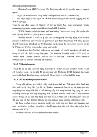 Đề cương môn Quản trị mang
-      Định tuyến các HTTP requests đến đúng hàng đợi xử lý yêu cầu (correct request
queue).
- Lưu giữ các response vào vùng nhớ (Caching of responses in kernel mode).
-    Ghi nhận nhật ký cho dịch vụ WWW (Performing all text-based logging for the
WWW service).
Thực thi các chức năng về Quality of Service (QoS) bao gồm: connection limits,
connection time-outs, queue-length l imits, bandwidth throttling.
-      WWW Service Administration and Monitoring Component: cung cấp cơ chế cấu
hình dịch vụ WWW và quản lý worker process.
-      Worker process: Là bộ xử lý các yêu cầu (request) cho ứng dụng Web, worker
process có thể xử lý các yêu cầu và gởi trả kết quả dưới dạng trang Web tĩnh, gọi các
ISAPI Extensions, kích hoạt các CGI handler, tập tin thực thi của worker process có tên
là W3wp.exe. Worker process chạy trong user-mode.
-      Inetinfo.exe là một thành phần trong user-mode, nó có thể nạp (host) các dịch vụ
trong IIS 6.0, các dịch vụ này bao gồm: File Transfer Protocol service (FTP service),
Simple Mail Transfer Protocol service (SMTP service), Network News Transfer
Protocol service (NNTP service), IIS metabase.

10.3.2. IIS Isolation mode

Trong IIS có hai chế độ hoạt động tách biệt là worker process isolation mode và IIS
5.0 isolation mode . Cả hai chế độ này đều dựa vào đối tượng HTTP Listener, tuy nhiên
nguyên tắc hoạt động bên trong của hai chế độ này hoạt về cơ bản là khác nhau.

10.3.3. Chế độ Worker process isolation

- Trong chế độ này mọi thành phần chính trong dịch vụ Web được tách thành các
tiến trình xử lý riêng biệt (gọi là các Worker process) để bảo vệ sự tác động của các
ứng dụng khác trong IIS, đây là chế độ cung cấp tính năng bảo mật ứng dụng rất cao vì
hệ thống nhận diện mỗi ứng dụng chạy trên Worker process được xem là một network
service trong khi đó các ứng dụng chạy trên IIS 5.0 được xem là LocalSystem và nó có
thể truy xuất và thay đổi hầu hết các tài nguyên được cung cấp trên hệ thống nộ i bộ.
- Sử dụng worker process isolation mode cho phép tích hợp thêm các tínhnăng mới
như : application pooling, recycling và health detection, các tính năng này không được
hỗ trợ trên IIS 5.0.
- Mô hình xử lý của Worker process Isolation mod e:




Biên soạn: Bộ môn MMT & TT                                                  Page:168
 