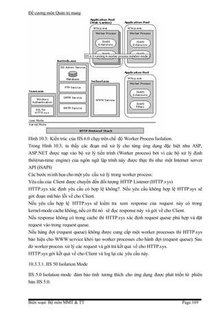 Đề cương môn Quản trị mang




Hình 10.3: Kiến trúc của IIS 6.0 chạy trên chế độ Worker Process Isolation.
Trong Hình 10.3, ta thấy các đoạn mã xử lý cho từng ứng dụng đặc biệt như ASP,
ASP.NET được nạp vào bộ xử lý tiến trình (Worker process) bởi vì các bộ xử lý định
thời(run-time engine) của ngôn ngữ lập trình này được thực thi như một Internet server
API (ISAPI)
Các bước minh họa cho một yêu cầu xử lý trong worker process:
Yêu cầu của Client được chuyển đến đối tượng HTTP Listener (HTTP.s ys)
HTTP.sys xác định yêu cầu có hợp lệ không?. Nếu yêu cầu không hợp lệ HTTP.sys sẽ
gởi đoạn mã báo lỗi về cho Client.
Nếu yêu cầu hợp lệ HTTP.sys sẽ kiểm tra xem response của request này có trong
kernel-mode cache không, nếu có thì nó sẽ đọc response này và gởi về cho Client.
Nếu response không có trong cache thì HTTP.sys xác định request queue phù hợp và đặt
request vào trong request queue.
Nếu hàng đợi (request queue) không được cung cấp một worker processes thì HTTP.sys
báo hiệu cho WWW service khởi tạo worker processes cho hành đợi (request queue). Sau
đó worker process xử lý các request và gởi trả kết quả về cho HTTP.sys.
HTTP.sys gởi kết quả về cho Client và log lại các yêu cầu này.

10.3.3.1. IIS 50 Isolation Mode

IIS 5.0 Isolation mode đảm bảo tính tương thích cho ứng dụng được phát triển từ phiên
bản IIS 5.0.



Biên soạn: Bộ môn MMT & TT                                                  Page:169
 