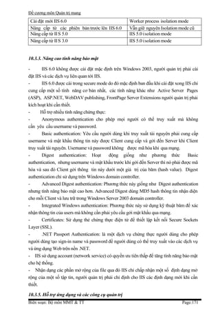 Đề cương môn Quản trị mang
 Cài đặt mới IIS 6.0                                 Worker process isolation mode
 Nâng cấp từ các phiên bản trước lên IIS 6.0         Vẫn giữ nguyên Isolation mode cũ
 Nâng cấp từ II S 5.0                                IIS 5.0 isolation mode
 Nâng cấp từ II S 3.0                                IIS 5.0 isolation mode


10.3.3. Nâng cao tính năng bảo mật

-       IIS 6.0 không được cài đặt mặc định trên Windows 2003, người quản trị phải cài
đặt IIS và các dịch vụ liên quan tới IIS.
-       IIS 6.0 được cài trong secure mode do đó mặc định ban đầu khi cài đặt xong IIS chỉ
cung cấp một số tính năng cơ bản nhất, các tính năng khác như Active Server Pages
(ASP), ASP.NET, WebDAV publishing, FrontPage Server Extensions người quản trị phải
kích hoạt khi cần thiết.
-      Hỗ trợ nhiều tính năng chứng thực:
-       Anonymous authentication cho phép mọi người có thể truy xuất mà không
cần yêu cầu username và password.
-       Basic authentication: Yêu cầu người dùng khi truy xuất tài nguyên phải cung cấp
username và mật khẩu thông tin này được Client cung cấp và gởi đến Server khi Client
truy xuất tài nguyên. Username và password không được mã hóa khi qua mạng.
-       Digest authentication: Hoạt        động giống như phương thức                Basic
authentication, nhưng username và mật khẩu trước khi gởi đến Server thì nó phải được mã
hóa và sau đó Client gởi thông tin này dưới một giá trị của băm (hash value). Digest
authentication chỉ sử dụng trên Windows domain controller.
-       Advanced Digest authentication: Phương thức này giống như Digest authentication
nhưng tính năng bảo mật cao hơn. Advanced Digest dùng MD5 hash thông tin nhận diện
cho mỗi Client và lưu trữ trong Windows Server 2003 domain controller.
-       Integrated Windows authentication: Phương thức này sử dụng kỹ thuật băm để xác
nhận thông tin của users mà không cần phải yêu cầu gởi mật khẩu qua mạng.
-       Certificates: Sử dụng thẻ chứng thực điện tử để thiết lập kết nối Secure Sockets
Layer (SSL).
-       .NET Passport Authentication: là một dịch vụ chứng thực người dùng cho phép
người dùng tạo sign-in name và password để người dùng có thể truy xuất vào các dịch vụ
và ứng dụng Web trên nền .NET.
- IIS sử dụng account (network service) có quyền ưu tiên thấp để tăng tính năng bảo mật
cho hệ thống.
- Nhận dạng các phần mở rộng của file qua đó IIS chỉ chấp nhận một số định dạng mở
rộng của một số tập tin, người quản trị phải chỉ định cho IIS các định dạng mới khi cần
thiết.

10.3.5. Hỗ trợ ứng dụng và các công cụ quản trị
Biên soạn: Bộ môn MMT & TT                                                       Page:171
 