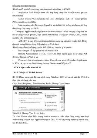Đề cương môn Quản trị mang
IIS 6.0 có hỗ trợ nhiều ứng dụng mới như Application Pool, ASP.NET.
-       Application Pool: là một nhóm các ứng dụng cùng chia sẻ một worker process
(W3wp.exe).
-       worker process (W3wp.exe) cho mỗi pool được phân cách với worker process
(W3wp.exe) trong pool khác.
-       Một ứng dụng nào đó trong một pool bị lỗi (fail) thì nó không ảnh hưởng tới ứng
dụng đang chạy trong pool khác.
- Thông qua Application Pool giúp ta có thể hiệu chỉnh cơ chế tái sử dụng vùng nhớ ảo,
tái sử dụng worker process, hiệu chỉnh performance (về request queue, CPU), health,
Identity cho application pool.
-       ASP.NET: là một Web Application platform cung cấp các dịch vụ cần thiết để xây
dựng và phân phối ứng dụng Web và dịch vụ XML Web.
IIS 6.0 cung cấp một số công cụ cần thiết để hỗ trợ và quản lý Web như:
-       IIS Manager: Hỗ trợ quản lý và cấu hình IIS 6.0
-       Remote Administration (HTML) Tool: Cho phép người quản trị sử dụng Web
Browser để quản trị Web từ xa.
-       Command –line administration scipts: Cung cấp các scipts hỗ trợ cho công tác quản
trị Web, các tập tin này lưu trữ trong thư mục %systemroot%System32.
10.3. Cài đặt và cấu hình IIS 60

10.3.1. Cài đặt IIS 60 Web Service

IIS 6.0 không được cài đặt mặc định trong Windows 2003 server, để cài đặt IIS 6.0 ta
thực hiện các bước như sau:
Chọn Start | Programs | Administrative Tools | Manage Your Server.




Hình 10.5: Manage Your Server Roles.
Từ Hình 10.6 ta chọn biểu tượng Add or remove a role, chọn Next trong hợp thoại
Preliminitary Steps Chọn Application server (II S, ASP.NET) trong hộp thoại server role,
sau đó chọn Next.




Biên soạn: Bộ môn MMT & TT                                                      Page:172
 